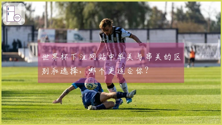 世界杯下注网站中单关与串关的区别和选择，哪个更适合你？